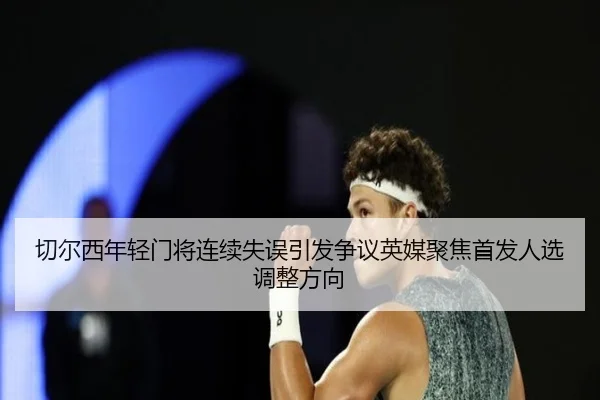 切尔西年轻门将连续失误引发争议英媒聚焦首发人选调整方向