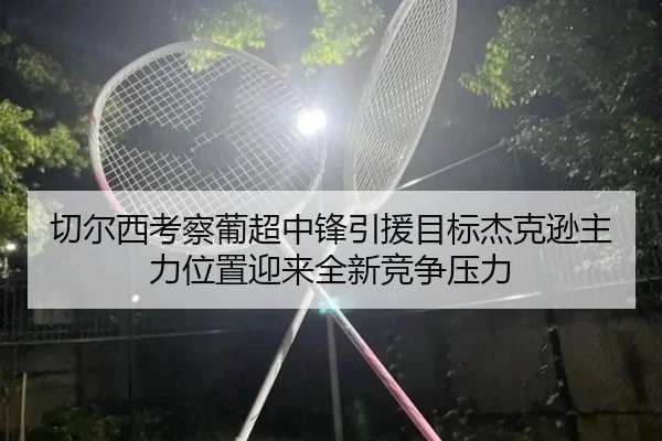 切尔西考察葡超中锋引援目标杰克逊主力位置迎来全新竞争压力