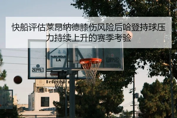 快船评估莱昂纳德膝伤风险后哈登持球压力持续上升的赛季考验